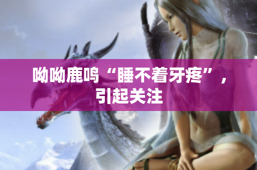 呦呦鹿鸣“睡不着牙疼”，引起关注