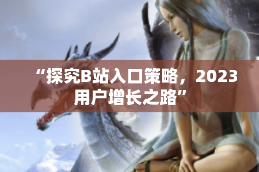 “探究B站入口策略，2023用户增长之路”