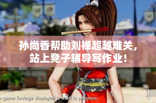 孙尚香帮助刘禅超越难关，站上凳子辅导写作业！