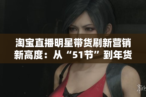 淘宝直播明星带货刷新营销新高度：从“51节”到年货节，打赢口红经济大战