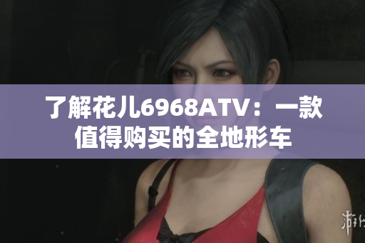 了解花儿6968ATV：一款值得购买的全地形车
