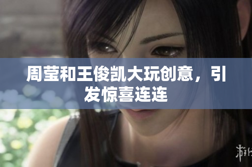 周莹和王俊凯大玩创意，引发惊喜连连