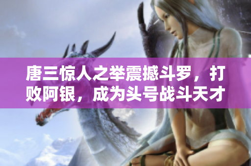 唐三惊人之举震撼斗罗，打败阿银，成为头号战斗天才