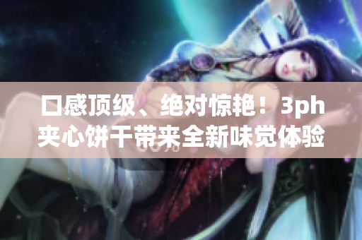 口感顶级、绝对惊艳！3ph夹心饼干带来全新味觉体验