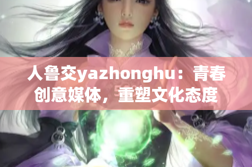 人鲁交yazhonghu：青春创意媒体，重塑文化态度