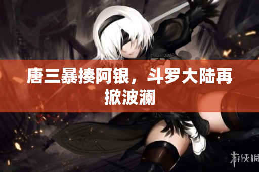 唐三暴揍阿银，斗罗大陆再掀波澜