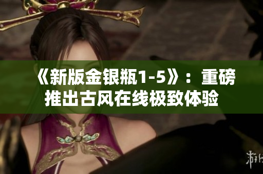 《新版金银瓶1-5》：重磅推出古风在线极致体验
