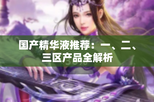 国产精华液推荐：一、二、三区产品全解析