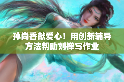 孙尚香献爱心！用创新辅导方法帮助刘禅写作业