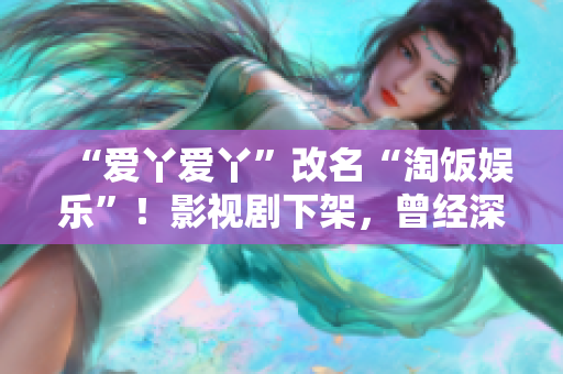 “爱丫爱丫”改名“淘饭娱乐”！影视剧下架，曾经深陷侵权漩涡