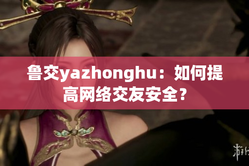 鲁交yazhonghu：如何提高网络交友安全？