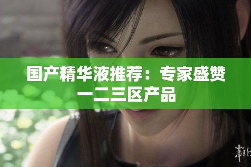 国产精华液推荐：专家盛赞一二三区产品