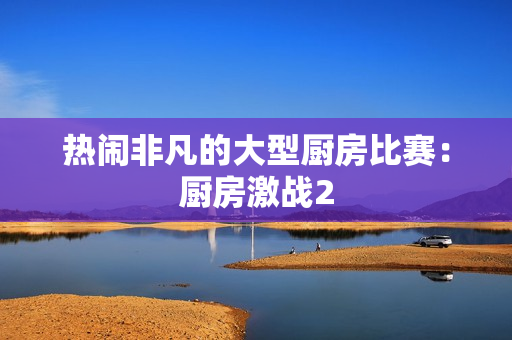 热闹非凡的大型厨房比赛：厨房激战2