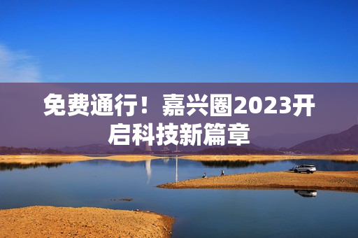 免费通行！嘉兴圈2023开启科技新篇章