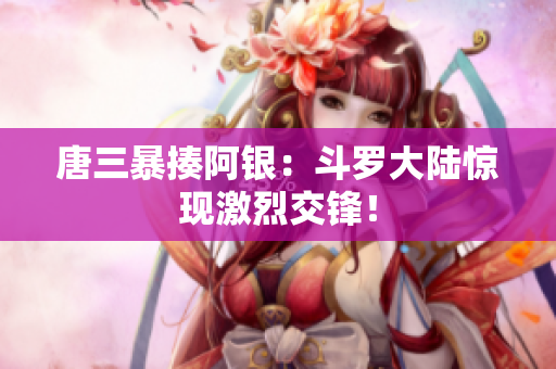 唐三暴揍阿银：斗罗大陆惊现激烈交锋！