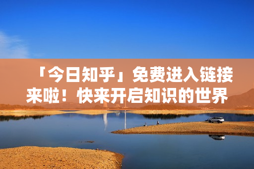 「今日知乎」免费进入链接来啦！快来开启知识的世界！