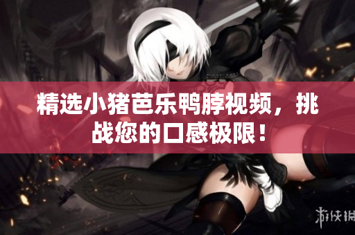 精选小猪芭乐鸭脖视频，挑战您的口感极限！