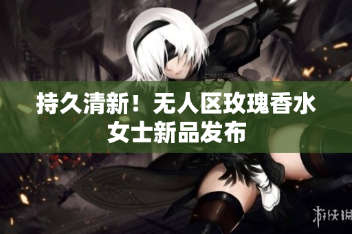 持久清新！无人区玫瑰香水女士新品发布