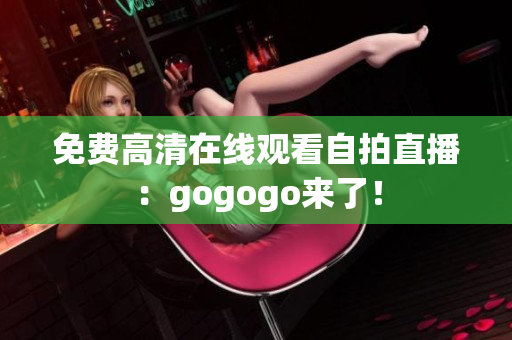 免费高清在线观看自拍直播：gogogo来了！