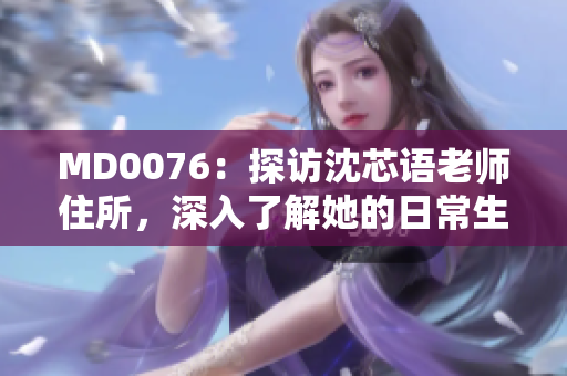 MD0076：探访沈芯语老师住所，深入了解她的日常生活和工作！