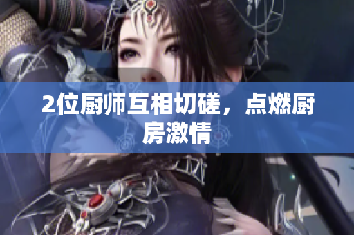 2位厨师互相切磋，点燃厨房激情