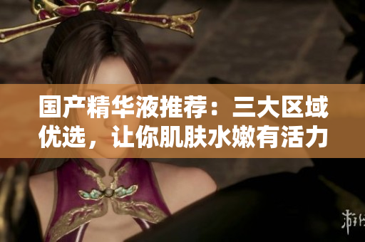 国产精华液推荐：三大区域优选，让你肌肤水嫩有活力