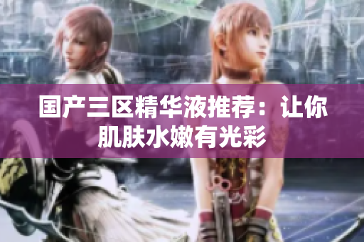 国产三区精华液推荐：让你肌肤水嫩有光彩