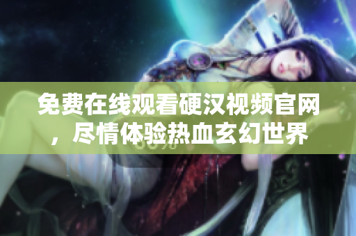 免费在线观看硬汉视频官网，尽情体验热血玄幻世界