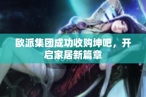 欧派集团成功收购坤吧，开启家居新篇章