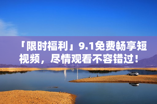 「限时福利」9.1免费畅享短视频，尽情观看不容错过！