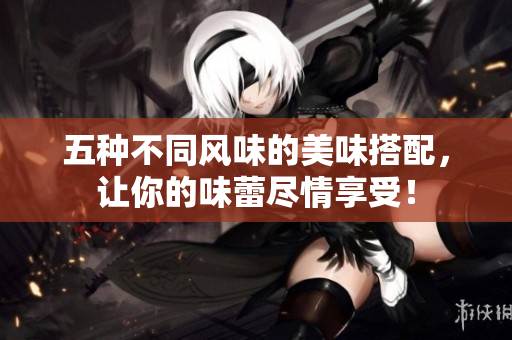 五种不同风味的美味搭配，让你的味蕾尽情享受！