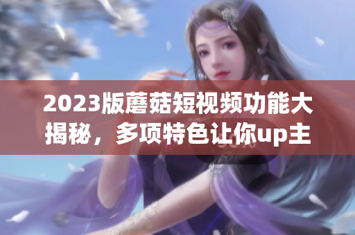 2023版蘑菇短视频功能大揭秘，多项特色让你up主飞起！