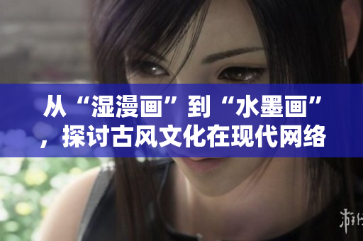 从“湿漫画”到“水墨画”，探讨古风文化在现代网络的传承与创新