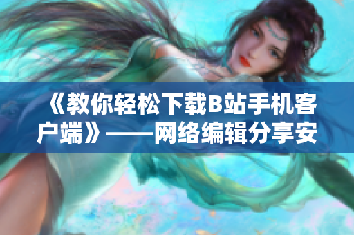 《教你轻松下载B站手机客户端》——网络编辑分享安装步骤