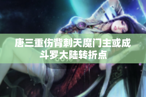 唐三重伤背刺天魔门主或成斗罗大陆转折点