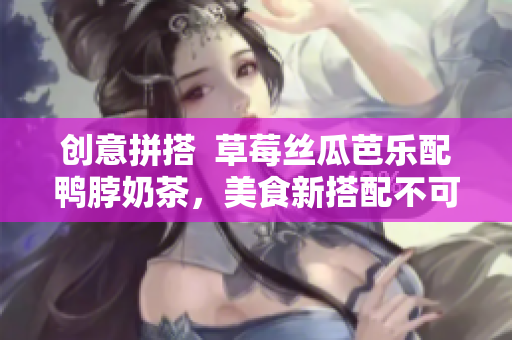 创意拼搭  草莓丝瓜芭乐配鸭脖奶茶，美食新搭配不可错过！