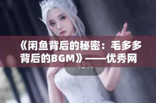 《闲鱼背后的秘密：毛多多背后的BGM》——优秀网络编辑的日常工作