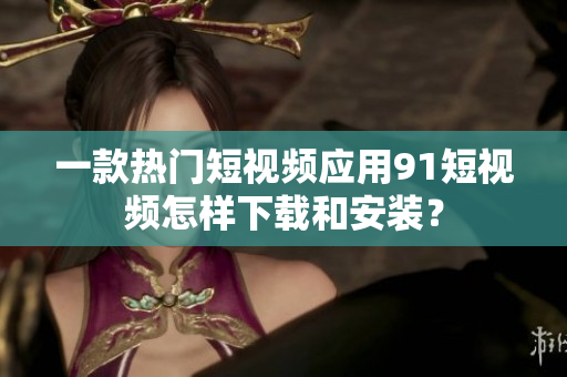 一款热门短视频应用91短视频怎样下载和安装？