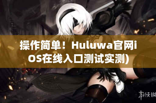 操作简单！Huluwa官网iOS在线入口测试实测)