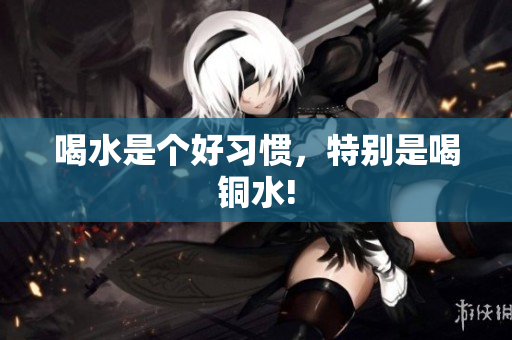 喝水是个好习惯，特别是喝铜水!