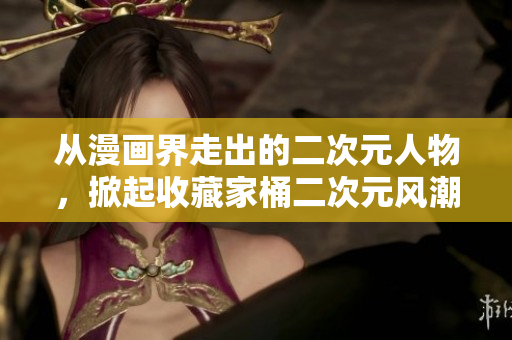 从漫画界走出的二次元人物，掀起收藏家桶二次元风潮