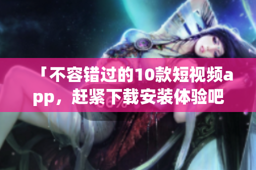 「不容错过的10款短视频app，赶紧下载安装体验吧！」