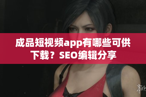 成品短视频app有哪些可供下载？SEO编辑分享