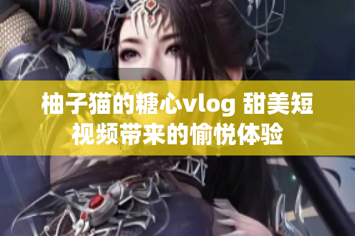 柚子猫的糖心vlog 甜美短视频带来的愉悦体验