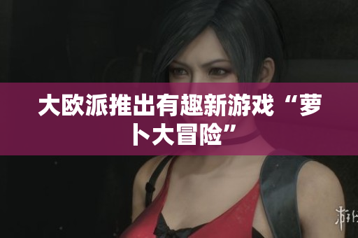 大欧派推出有趣新游戏“萝卜大冒险”