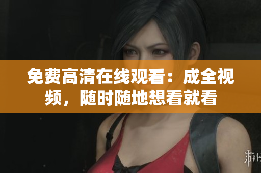 免费高清在线观看：成全视频，随时随地想看就看