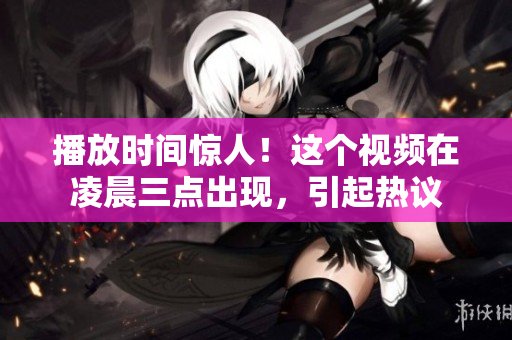 播放时间惊人！这个视频在凌晨三点出现，引起热议