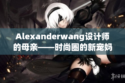 Alexanderwang设计师的母亲——时尚圈的新宠妈妈们