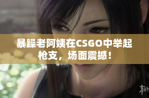 暴躁老阿姨在CSGO中举起枪支，场面震撼！