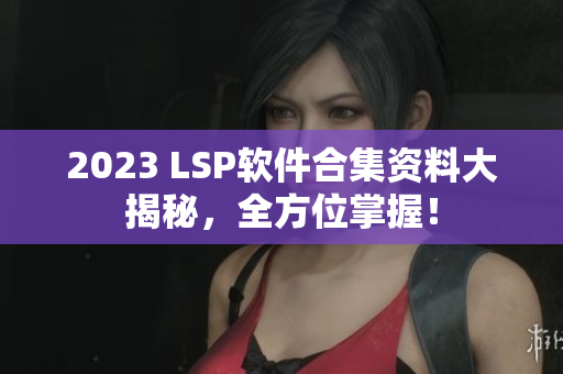2023 LSP软件合集资料大揭秘，全方位掌握！